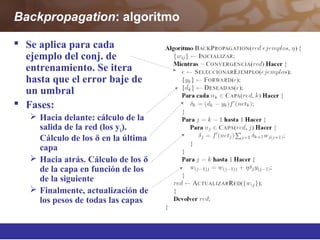 Backpropagation: algoritmo
 Se aplica para cada
ejemplo del conj. de
entrenamiento. Se itera
hasta que el error baje de
un umbral
 Fases:
 Hacia delante: cálculo de la
salida de la red (los yk).
Cálculo de los δ en la última
capa
 Hacia atrás. Cálculo de los δ
de la capa en función de los
de la siguiente
 Finalmente, actualización de
los pesos de todas las capas
 