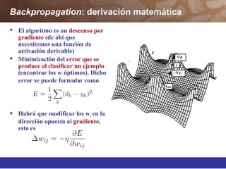 Backpropagation: derivación matemática
 El algoritmo es un descenso por
gradiente (de ahí que
necesitemos una función de
activación derivable)
 Minimización del error que se
produce al clasificar un ejemplo
(encontrar los wi óptimos). Dicho
error se puede formular como
 Habrá que modificar los wi en la
dirección opuesta al gradiente,
esto es
 