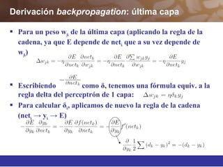 Derivación backpropagation: última capa
 Para un peso wjk de la última capa (aplicando la regla de la
cadena, ya que E depende de netk que a su vez depende de
wjk)
 Escribiendo como δ, tenemos una fórmula equiv. a la
regla delta del perceptrón de 1 capa:
 Para calcular δk, aplicamos de nuevo la regla de la cadena
(netk y→ k E)→
 