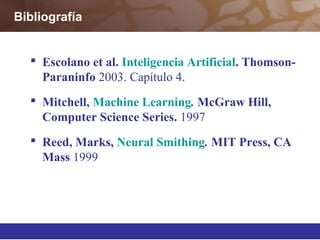 Bibliografía
 Escolano et al. Inteligencia Artificial. Thomson-
Paraninfo 2003. Capítulo 4.
 Mitchell, Machine Learning. McGraw Hill,
Computer Science Series. 1997
 Reed, Marks, Neural Smithing. MIT Press, CA
Mass 1999
 