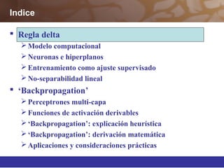  Regla delta
Modelo computacional
Neuronas e hiperplanos
Entrenamiento como ajuste supervisado
No-separabilidad lineal
 ‘Backpropagation’
Perceptrones multi-capa
Funciones de activación derivables
‘Backpropagation’: explicación heurística
‘Backpropagation’: derivación matemática
Aplicaciones y consideraciones prácticas
Indice
 