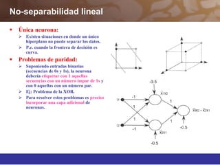 No-separabilidad lineal
 Única neurona:
 Existen situaciones en donde un único
hiperplano no puede separar los datos.
 P.e. cuando la frontera de decisión es
curva.
 Problemas de paridad:
 Suponiendo entradas binarias
(secuencias de 0s y 1s), la neurona
debería etiquetar con 1 aquellas
secuencias con un número impar de 1s y
con 0 aquellas con un número par.
 Ej: Problema de la XOR.
 Para resolver estos problemas es preciso
incorporar una capa adicional de
neuronas.
 