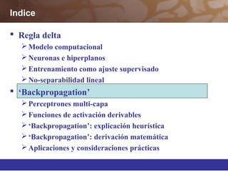  Regla delta
Modelo computacional
Neuronas e hiperplanos
Entrenamiento como ajuste supervisado
No-separabilidad lineal
 ‘Backpropagation’
Perceptrones multi-capa
Funciones de activación derivables
‘Backpropagation’: explicación heurística
‘Backpropagation’: derivación matemática
Aplicaciones y consideraciones prácticas
Indice
 