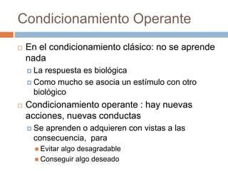 Condicionamiento Operante
 En el condicionamiento clásico: no se aprende
nada
 La respuesta es biológica
 Como mucho se asocia un estímulo con otro
biológico
 Condicionamiento operante : hay nuevas
acciones, nuevas conductas
 Se aprenden o adquieren con vistas a las
consecuencia, para
 Evitar algo desagradable
 Conseguir algo deseado
 