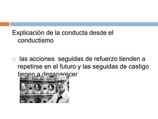 Explicación de la conducta desde el
conductismo
 las acciones seguidas de refuerzo tienden a
repetirse en el futuro y las seguidas de castigo
tienen a desaparecer
 