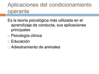 Aplicaciones del condicionamiento
operante
Es la teoría psicológica más utilizada en el
aprendizaje de conducta, sus aplicaciones
principales
 Psicología clínica
 Educación
 Adiestramiento de animales
 