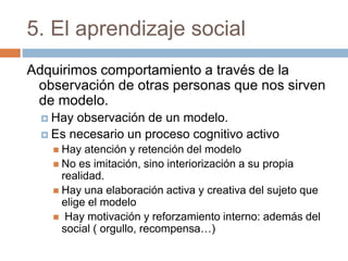 5. El aprendizaje social
Adquirimos comportamiento a través de la
observación de otras personas que nos sirven
de modelo.
 Hay observación de un modelo.
 Es necesario un proceso cognitivo activo
 Hay atención y retención del modelo
 No es imitación, sino interiorización a su propia
realidad.
 Hay una elaboración activa y creativa del sujeto que
elige el modelo
 Hay motivación y reforzamiento interno: además del
social ( orgullo, recompensa…)
 