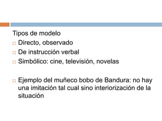 Tipos de modelo
 Directo, observado
 De instrucción verbal
 Simbólico: cine, televisión, novelas
 Ejemplo del muñeco bobo de Bandura: no hay
una imitación tal cual sino interiorización de la
situación
 
