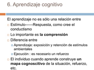 6. Aprendizaje cognitivo
El aprendizaje no es sólo una relación entre
 Estímulo------Respuesta, como cree el
conductismo
 Lo importante es la comprensión
 Diferencia entre
 Aprendizaje: exposición y retención de estímulos
ambientales
 Ejecución : es necesario un refuerzo
 El individuo cuando aprende construye un
mapa cognoscitivo de la situación, refuerzo,
etc.
 