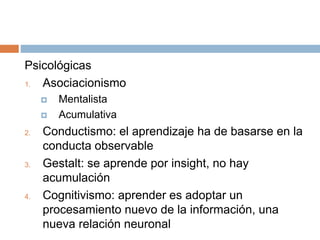 Psicológicas
1. Asociacionismo
 Mentalista
 Acumulativa
2. Conductismo: el aprendizaje ha de basarse en la
conducta observable
3. Gestalt: se aprende por insight, no hay
acumulación
4. Cognitivismo: aprender es adoptar un
procesamiento nuevo de la información, una
nueva relación neuronal
 