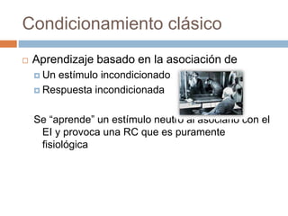 Condicionamiento clásico
 Aprendizaje basado en la asociación de
 Un estímulo incondicionado
 Respuesta incondicionada
Se “aprende” un estímulo neutro al asociarlo con el
EI y provoca una RC que es puramente
fisiológica
 