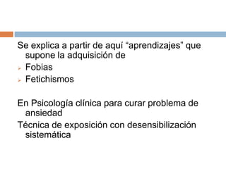 Se explica a partir de aquí “aprendizajes” que
supone la adquisición de
 Fobias
 Fetichismos
En Psicología clínica para curar problema de
ansiedad
Técnica de exposición con desensibilización
sistemática
 