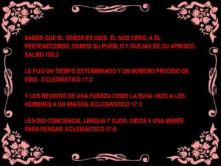 SABED QUE EL SEÑOR ES DIOS. ÉL NOS CREÓ, A ÉL
PERTENECEMOS, SOMOS SU PUEBLO Y OVEJAS DE SU APRISCO.
SALMO 100:3
LE FIJO UN TIEMPO DETERMINADO Y UN NÚMERO PRECISO DE
DÍAS. ECLESIÁSTICO 17:2
Y LOS REVISTIÓ DE UNA FUERZA COMO LA SUYA. HIZO A LOS
HOMBRES A SU IMAGEN. ECLESIÁSTICO 17:3
LES DIO CONCIENCIA, LENGUA Y OJOS, OÍDOS Y UNA MENTE
PARA PENSAR. ECLESIÁSTICO 17:6
 