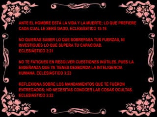 ANTE EL HOMBRE ESTÁ LA VIDA Y LA MUERTE; LO QUE PREFIERE
CADA CUAL LE SERÁ DADO. ECLESIÁSTICO 15:18
NO QUIERAS SABER LO QUE SOBREPASA TUS FUERZAS, NI
INVESTIGUES LO QUE SUPERA TU CAPACIDAD.
ECLESIÁSTICO 3:21
NO TE FATIGUES EN RESOLVER CUESTIONES INÚTILES, PUES LA
ENSEÑANZA QUE YA TIENES DESBORDA LA INTELIGENCIA
HUMANA. ECLESIÁSTICO 3:23
REFLEXIONA SOBRE LOS MANDAMIENTOS QUE TE FUERON
ENTREGADOS; NO NECESITAS CONOCER LAS COSAS OCULTAS.
ECLESIÁSTICO 3:22
 