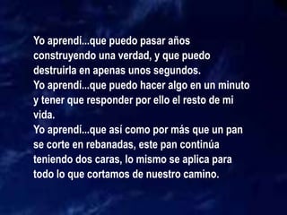 Yo aprendí...que puedo pasar años
construyendo una verdad, y que puedo
destruirla en apenas unos segundos.
Yo aprendí...que puedo hacer algo en un minuto
y tener que responder por ello el resto de mi
vida.
Yo aprendí...que así como por más que un pan
se corte en rebanadas, este pan continúa
teniendo dos caras, lo mismo se aplica para
todo lo que cortamos de nuestro camino.
 