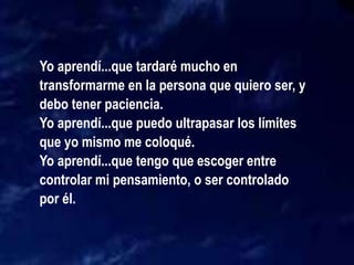 Yo aprendí...que tardaré mucho en
transformarme en la persona que quiero ser, y
debo tener paciencia.
Yo aprendí...que puedo ultrapasar los límites
que yo mismo me coloqué.
Yo aprendí...que tengo que escoger entre
controlar mi pensamiento, o ser controlado
por él.
 