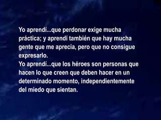Yo aprendí...que perdonar exige mucha
práctica; y aprendí también que hay mucha
gente que me aprecia, pero que no consigue
expresarlo.
Yo aprendí...que los héroes son personas que
hacen lo que creen que deben hacer en un
determinado momento, independientemente
del miedo que sientan.
 