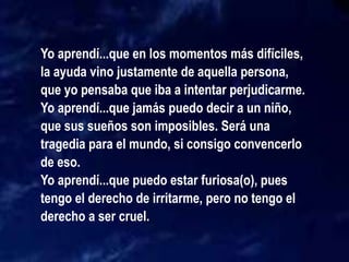 Yo aprendí...que en los momentos más difíciles,
la ayuda vino justamente de aquella persona,
que yo pensaba que iba a intentar perjudicarme.
Yo aprendí...que jamás puedo decir a un niño,
que sus sueños son imposibles. Será una
tragedia para el mundo, si consigo convencerlo
de eso.
Yo aprendí...que puedo estar furiosa(o), pues
tengo el derecho de irritarme, pero no tengo el
derecho a ser cruel.
 