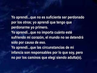 Yo aprendí...que no es suficiente ser perdonado
por los otros; yo aprendí que tengo que
perdonarme yo primero.
Yo aprendí...que no importa cuánto esté
sufriendo mi corazón, el mundo no se detendrá
solo por causa de eso.
Yo aprendí...que las circunstancias de mi
infancia son responsables por lo que soy, pero
no por los caminos que elegí siendo adulta(o).
 