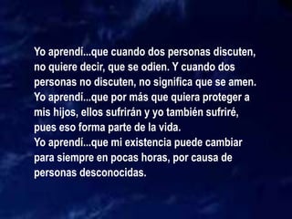 Yo aprendí...que cuando dos personas discuten,
no quiere decir, que se odien. Y cuando dos
personas no discuten, no significa que se amen.
Yo aprendí...que por más que quiera proteger a
mis hijos, ellos sufrirán y yo también sufriré,
pues eso forma parte de la vida.
Yo aprendí...que mi existencia puede cambiar
para siempre en pocas horas, por causa de
personas desconocidas.
 