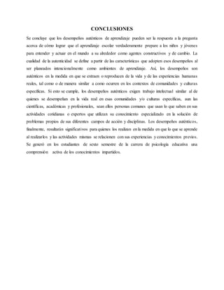 CONCLUSIONES
Se concluye que los desempeños auténticos de aprendizaje pueden ser la respuesta a la pregunta
acerca de cómo lograr que el aprendizaje escolar verdaderamente prepare a los niños y jóvenes
para entender y actuar en el mundo a su alrededor como agentes constructivos y de cambio. La
cualidad de la autenticidad se define a partir de las características que adopten esos desempeños al
ser planeados intencionalmente como ambientes de aprendizaje. Así, los desempeños son
auténticos en la medida en que se extraen o reproducen de la vida y de las experiencias humanas
reales, tal como o de manera similar a como ocurren en los contextos de comunidades y culturas
específicas. Si esto se cumple, los desempeños auténticos exigen trabajo intelectual similar al de
quienes se desempeñan en la vida real en esas comunidades y/o culturas específicas, aun las
científicas, académicas y profesionales, sean ellos personas comunes que usan lo que saben en sus
actividades cotidianas o expertos que utilizan su conocimiento especializado en la solución de
problemas propios de sus diferentes campos de acción y disciplinas. Los desempeños auténticos,
finalmente, resultarán significativos para quienes los realizan en la medida en que lo que se aprende
al realizarlos y las actividades mismas se relacionen con sus experiencias y conocimientos previos.
Se generó en los estudiantes de sexto semestre de la carrera de psicología educativa una
comprensión activa de los conocimientos impartidos.
 