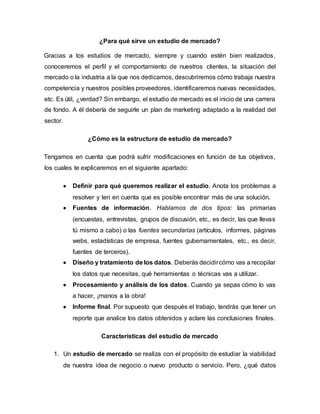 ¿Para qué sirve un estudio de mercado?
Gracias a los estudios de mercado, siempre y cuando estén bien realizados,
conoceremos el perfil y el comportamiento de nuestros clientes, la situación del
mercado o la industria a la que nos dedicamos, descubriremos cómo trabaja nuestra
competencia y nuestros posibles proveedores, identificaremos nuevas necesidades,
etc. Es útil, ¿verdad? Sin embargo, el estudio de mercado es el inicio de una carrera
de fondo. A él debería de seguirle un plan de marketing adaptado a la realidad del
sector.
¿Cómo es la estructura de estudio de mercado?
Tengamos en cuenta que podrá sufrir modificaciones en función de tus objetivos,
los cuales te explicaremos en el siguiente apartado:
 Definir para qué queremos realizar el estudio. Anota los problemas a
resolver y ten en cuenta que es posible encontrar más de una solución.
 Fuentes de información. Hablamos de dos tipos: las primarias
(encuestas, entrevistas, grupos de discusión, etc., es decir, las que llevas
tú mismo a cabo) o las fuentes secundarias (artículos, informes, páginas
webs, estadísticas de empresa, fuentes gubernamentales, etc., es decir,
fuentes de terceros).
 Diseño y tratamiento de los datos. Deberás decidircómo vas a recopilar
los datos que necesitas, qué herramientas o técnicas vas a utilizar.
 Procesamiento y análisis de los datos. Cuando ya sepas cómo lo vas
a hacer, ¡manos a la obra!
 Informe final. Por supuesto que después el trabajo, tendrás que tener un
reporte que analice los datos obtenidos y aclare las conclusiones finales.
Características del estudio de mercado
1. Un estudio de mercado se realiza con el propósito de estudiar la viabilidad
de nuestra idea de negocio o nuevo producto o servicio. Pero, ¿qué datos
 