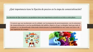 ¿Qué importancia tiene la fijación de precios en la etapa de comercialización?
La decisión de fijar el precio a un producto tiene una importancia crucial en su éxito a corto plazo.
Un precio que sea incoherente con la calidad, con la propuesta de posicionamiento, con la estructura
de comercialización o con las posibilidades del público objetivo al que va dirigido, hará que todo el
conjunto se vea desenfocado reduciendo drásticamente la probabilidad de una venta con éxito o de
una repetición de compra.
 