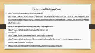 Referencia Bibliográficas
• https://companiademarketing.com/estudios-de-
mercado/#:~:text=Un%20estudio%20de%20mercado%20nos,de%20informaci%C3%B3n%E2%80%A6%20de%20l
os%20usuarios.&text=Por%20lo%20tanto%20debemos%20realizar,mercado%20cuando%20queramos%20obten
er%20respuestas.
• https://concepto.de/estudio-de-mercado/#ixzz6Q2a2JI3m
• https://www.marketeroslatam.com/clasificacion-de-los-
productos/
• https://www.clasificacionde.org/clasificacion-de-los-servicios/
• https://www.marketinginteli.com/documentos-marketing/fundamentos-de-marketing/estrategias-de-
producto/significado-de-producto/
• https://www.socialhizo.com/economia/produccion-distribucion-y-consumo
 