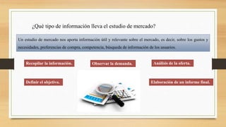 ¿Qué tipo de información lleva el estudio de mercado?
Un estudio de mercado nos aporta información útil y relevante sobre el mercado, es decir, sobre los gustos y
necesidades, preferencias de compra, competencia, búsqueda de información de los usuarios.
Recopilar la información. Observar la demanda. Análisis de la oferta.
Definir el objetivo. Elaboración de un informe final.
 