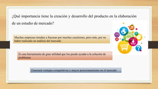 ¿Qué importancia tiene la creación y desarrollo del producto en la elaboración
de un estudio de mercado?
Muchas empresas tienden a fracasar por muchas cuestiones, pero más, por no
haber realizado un análisis del mercado
Generará ventajas competitivas y mayor posicionamiento en el mercado
Es una herramienta de gran utilidad que los puede ayudar a la solución de
problemas
 