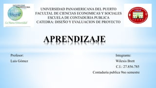 Profesor: Integrante:
Luis Gómez Wilexis Brett
C.I.: 27.856.785
Contaduría publica 9no semestre
APRENDIZAJE
UNIVERSIDAD PANAMERICANA DEL PUERTO
FACULTAL DE CIENCIAS ECONOMICAS Y SOCIALES
ESCUELA DE CONTADURIA PUBLICA
CATEDRA: DISEÑO Y EVALUACION DE PROYECTO
 