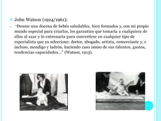  John Watson (1924/1961):
 “Denme una docena de bebés saludables, bien formados y, con mi propio
mundo especial para criarlos, les garantizo que tomaría a cualquiera de
ellos al azar y lo entrenaría para convertirse en cualquier tipo de
especialista que yo seleccione: doctor, abogado, artista, comerciante y, e
incluso, mendigo y ladrón, haciendo caso omiso de sus talentos, gustos,
tendencias capacidades…” (Watson, 1913).
 