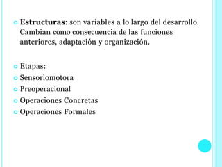  Estructuras: son variables a lo largo del desarrollo.
Cambian como consecuencia de las funciones
anteriores, adaptación y organización.
 Etapas:
 Sensoriomotora
 Preoperacional
 Operaciones Concretas
 Operaciones Formales
 