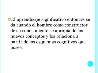 El aprendizaje significativo entonces se
da cuando el hombre como constructor
de su conocimiento se apropia de los
nuevos conceptos y los relaciona a
partir de los esquemas cognitivos que
posee.
 