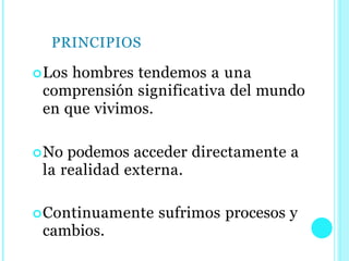 PRINCIPIOS
Los hombres tendemos a una
comprensión significativa del mundo
en que vivimos.
No podemos acceder directamente a
la realidad externa.
Continuamente sufrimos procesos y
cambios.
 