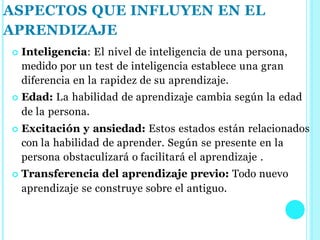  Inteligencia: El nivel de inteligencia de una persona,
medido por un test de inteligencia establece una gran
diferencia en la rapidez de su aprendizaje.
 Edad: La habilidad de aprendizaje cambia según la edad
de la persona.
 Excitación y ansiedad: Estos estados están relacionados
con la habilidad de aprender. Según se presente en la
persona obstaculizará o facilitará el aprendizaje .
 Transferencia del aprendizaje previo: Todo nuevo
aprendizaje se construye sobre el antiguo.
ASPECTOS QUE INFLUYEN EN EL
APRENDIZAJE
 