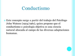  Este concepto surge a partir del trabajo del Psicólogo
John Watson (1924/1961), quien propone que el
conductismo o psicología objetiva es una ciencia
natural abocada al campo de las diversas adaptaciones
humanas.
Conductismo
 