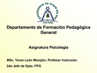 Departamento de Formación Pedagógica
General
Asignatura Psicología
MSc. Yeran León Morejón, Profesor Instructor.
2do Jefe de Dpto. FPG
 