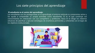 Los siete principios del aprendizaje
El estudiante es el centro del aprendizaje:
Los estudiantes son los protagonistas en el aprendizaje; el entorno estimula su compromiso activo y
los ayuda a comprender su propia actividad como estudiantes. Él es el que construye sus
conocimientos en interacción con sus compañeros y profesores, hacia él se dirige los máximos
esfuerzos de planificar y ejecutar estrategias de enseñanza pertinentes y coherentes con el logro de
los objetivos institucionales.
 