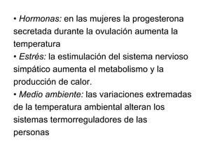 •  Hormonas:  en las mujeres la progesterona secretada durante la ovulación aumenta la temperatura •  Estrés:  la estimulación del sistema nervioso simpático aumenta el metabolismo y la producción de calor. •  Medio ambiente:  las variaciones extremadas de la temperatura ambiental alteran los sistemas termorreguladores de las personas 