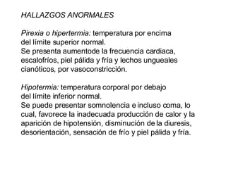 HALLAZGOS ANORMALES Pirexia o hipertermia:  temperatura por encima del límite superior normal.  Se presenta aumentode la frecuencia cardiaca, escalofríos, piel pálida y fría y lechos ungueales cianóticos, por vasoconstricción. Hipotermia:  temperatura corporal por debajo del límite inferior normal.  Se puede presentar somnolencia e incluso coma, lo cual, favorece la inadecuada producción de calor y la aparición de hipotensión, disminución de la diuresis, desorientación, sensación de frío y piel pálida y fría. 