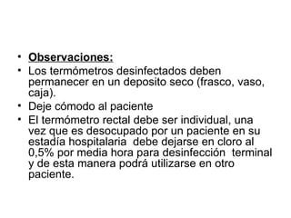 Observaciones: Los termómetros desinfectados deben permanecer en un deposito seco (frasco, vaso, caja). Deje cómodo al paciente El termómetro rectal debe ser individual, una vez que es desocupado por un paciente en su estadía hospitalaria  debe dejarse en cloro al 0,5% por media hora para desinfección  terminal y de esta manera podrá utilizarse en otro paciente. 