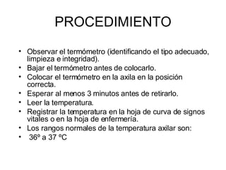 PROCEDIMIENTO Observar el termómetro (identificando el tipo adecuado, limpieza e integridad).  Bajar el termómetro antes de colocarlo.  Colocar el termómetro en la axila en la posición correcta.  Esperar al menos 3 minutos antes de retirarlo.  Leer la temperatura.  Registrar la temperatura en la hoja de curva de signos vitales o en la hoja de enfermería.  Los rangos normales de la temperatura axilar son: 36º a 37 ºC   