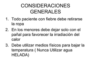 CONSIDERACIONES GENERALES Todo paciente con fiebre debe retirarse la ropa En los menores debe dejar solo con el pañal para favorecer la irradiación del calor Debe utilizar medios físicos para bajar la temperatura ( Nunca Utilizar agua HELADA) 