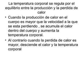 La temperatura corporal se regula por el equilibrio entre la producción y la perdida de calor Cuando la producción de calor en el cuerpo es mayor que la velocidad a la que se esta perdiendo , se acumula el calor dentro del cuerpo y aumenta la temperatura corporal.  Al contrario cuando la perdida de calor es mayor, desciende el calor y la temperatura corporal  