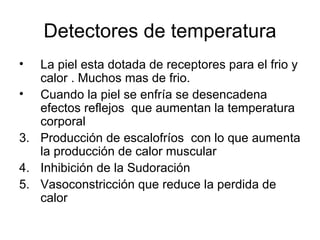Detectores de temperatura La piel esta dotada de receptores para el frio y calor . Muchos mas de frio. Cuando la piel se enfría se desencadena efectos reflejos  que aumentan la temperatura corporal Producción de escalofríos  con lo que aumenta la producción de calor muscular Inhibición de la Sudoración Vasoconstricción que reduce la perdida de calor 