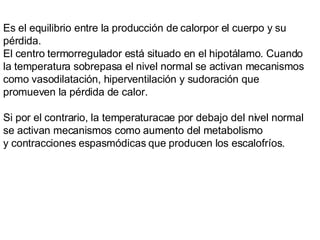 Es el equilibrio entre la producción de calorpor el cuerpo y su pérdida.  El centro termorregulador está situado en el hipotálamo. Cuando la temperatura sobrepasa el nivel normal se activan mecanismos como vasodilatación, hiperventilación y sudoración que promueven la pérdida de calor.  Si por el contrario, la temperaturacae por debajo del nivel normal se activan mecanismos como aumento del metabolismo y contracciones espasmódicas que producen los escalofríos. 