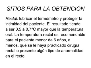 SITIOS PARA LA OBTENCIÓN Rectal:  lubricar el termómetro y proteger la intimidad del paciente. El resultado tiende a ser 0,5 a 0,7°C mayor que la temperatura oral. La temperatura rectal es recomendable para el paciente menor de 6 años, a menos, que se le haya practicado cirugía rectal o presente algún tipo de anormalidad en el recto. 