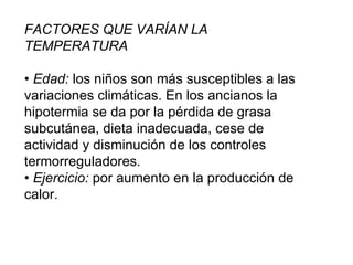 FACTORES QUE VARÍAN LA TEMPERATURA •  Edad:  los niños son más susceptibles a las variaciones climáticas. En los ancianos la hipotermia se da por la pérdida de grasa subcutánea, dieta inadecuada, cese de actividad y disminución de los controles termorreguladores. •  Ejercicio:  por aumento en la producción de calor. 