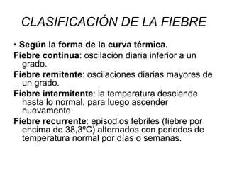 CLASIFICACIÓN DE LA FIEBRE •  Según la forma de la curva térmica. Fiebre continua : oscilación diaria inferior a un grado. Fiebre remitente : oscilaciones diarias mayores de un grado. Fiebre intermitente : la temperatura desciende hasta lo normal, para luego ascender nuevamente. Fiebre recurrente : episodios febriles (fiebre por encima de 38,3ºC) alternados con periodos de temperatura normal por días o semanas. 